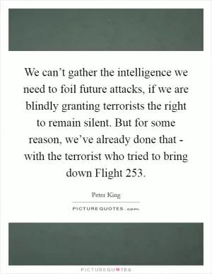 We can’t gather the intelligence we need to foil future attacks, if we are blindly granting terrorists the right to remain silent. But for some reason, we’ve already done that - with the terrorist who tried to bring down Flight 253 Picture Quote #1