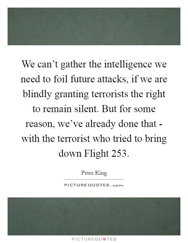 We can't gather the intelligence we need to foil future attacks, if we are blindly granting terrorists the right to remain silent. But for some reason, we've already done that - with the terrorist who tried to bring down Flight 253 Picture Quote #1