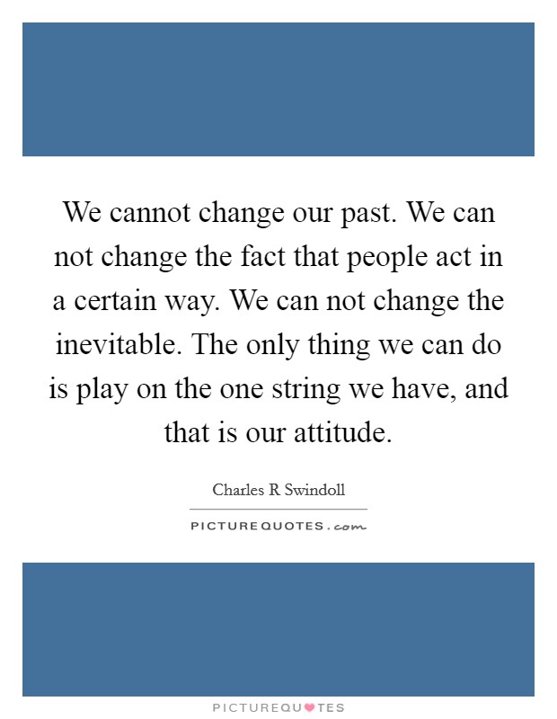 We cannot change our past. We can not change the fact that people act in a certain way. We can not change the inevitable. The only thing we can do is play on the one string we have, and that is our attitude Picture Quote #1