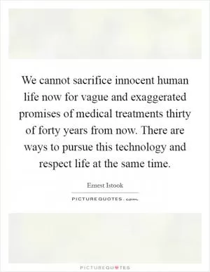 We cannot sacrifice innocent human life now for vague and exaggerated promises of medical treatments thirty of forty years from now. There are ways to pursue this technology and respect life at the same time Picture Quote #1