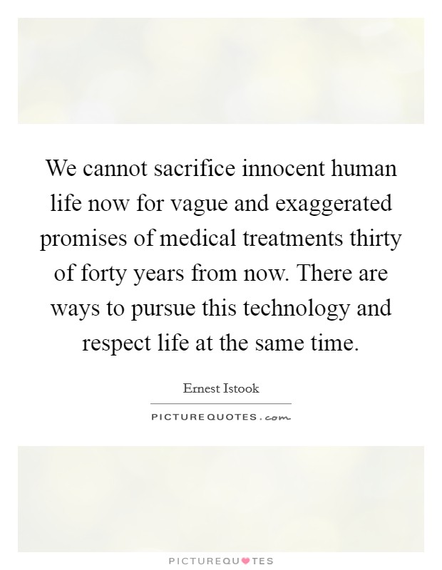We cannot sacrifice innocent human life now for vague and exaggerated promises of medical treatments thirty of forty years from now. There are ways to pursue this technology and respect life at the same time Picture Quote #1