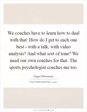 We coaches have to learn how to deal with that: How do I get to each one best - with a talk, with video analysis? And what sort of tone? We need our own coaches for that. The sports psychologist coaches me too Picture Quote #1