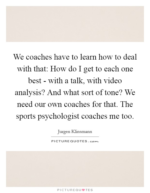 We coaches have to learn how to deal with that: How do I get to each one best - with a talk, with video analysis? And what sort of tone? We need our own coaches for that. The sports psychologist coaches me too Picture Quote #1