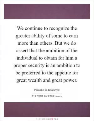 We continue to recognize the greater ability of some to earn more than others. But we do assert that the ambition of the individual to obtain for him a proper security is an ambition to be preferred to the appetite for great wealth and great power Picture Quote #1
