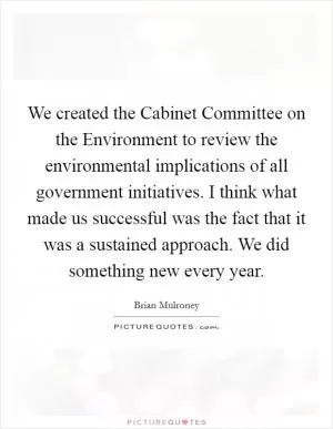 We created the Cabinet Committee on the Environment to review the environmental implications of all government initiatives. I think what made us successful was the fact that it was a sustained approach. We did something new every year Picture Quote #1