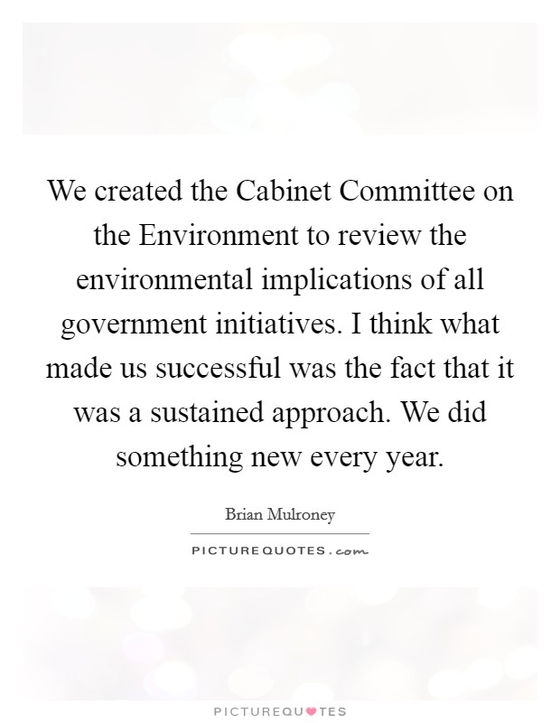 We created the Cabinet Committee on the Environment to review the environmental implications of all government initiatives. I think what made us successful was the fact that it was a sustained approach. We did something new every year Picture Quote #1