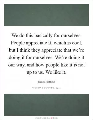 We do this basically for ourselves. People appreciate it, which is cool, but I think they appreciate that we’re doing it for ourselves. We’re doing it our way, and how people like it is not up to us. We like it Picture Quote #1