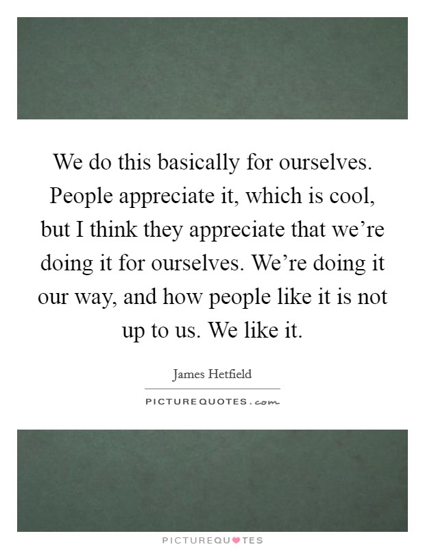 We do this basically for ourselves. People appreciate it, which is cool, but I think they appreciate that we're doing it for ourselves. We're doing it our way, and how people like it is not up to us. We like it Picture Quote #1