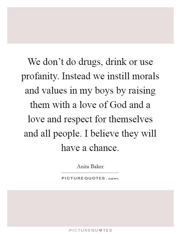 We don't do drugs, drink or use profanity. Instead we instill morals and values in my boys by raising them with a love of God and a love and respect for themselves and all people. I believe they will have a chance Picture Quote #1