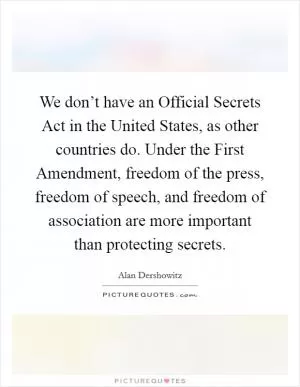 We don’t have an Official Secrets Act in the United States, as other countries do. Under the First Amendment, freedom of the press, freedom of speech, and freedom of association are more important than protecting secrets Picture Quote #1
