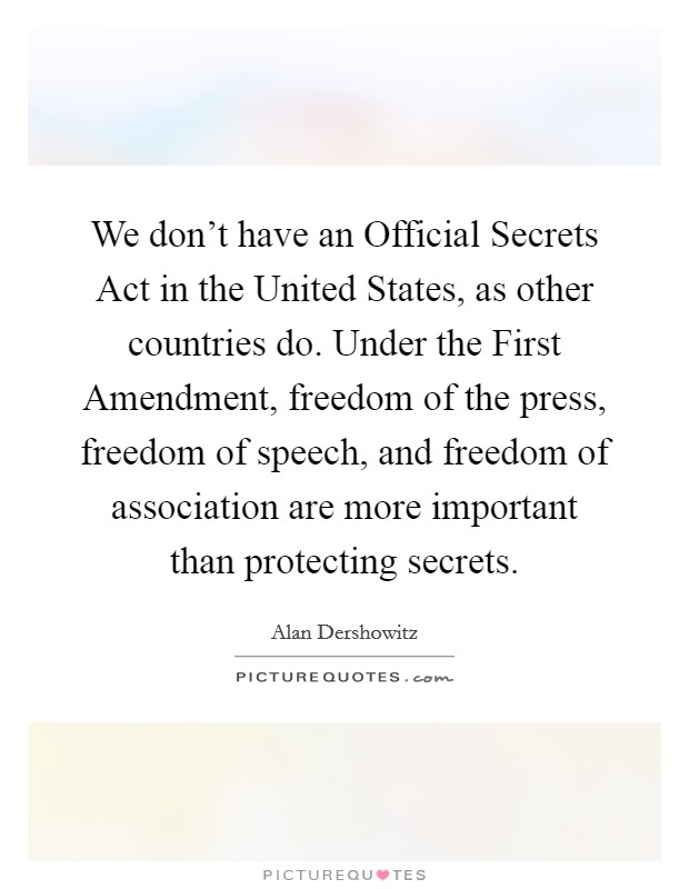 We don't have an Official Secrets Act in the United States, as other countries do. Under the First Amendment, freedom of the press, freedom of speech, and freedom of association are more important than protecting secrets Picture Quote #1