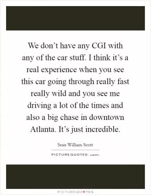 We don’t have any CGI with any of the car stuff. I think it’s a real experience when you see this car going through really fast really wild and you see me driving a lot of the times and also a big chase in downtown Atlanta. It’s just incredible Picture Quote #1