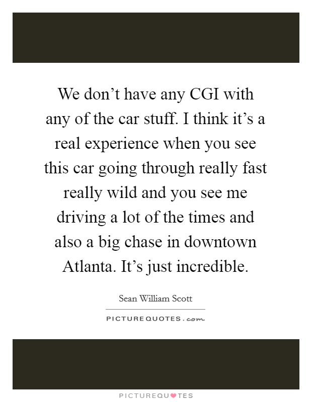We don't have any CGI with any of the car stuff. I think it's a real experience when you see this car going through really fast really wild and you see me driving a lot of the times and also a big chase in downtown Atlanta. It's just incredible Picture Quote #1
