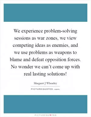 We experience problem-solving sessions as war zones, we view competing ideas as enemies, and we use problems as weapons to blame and defeat opposition forces. No wonder we can’t come up with real lasting solutions! Picture Quote #1