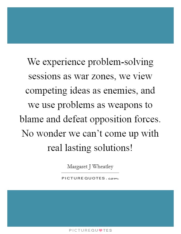 We experience problem-solving sessions as war zones, we view competing ideas as enemies, and we use problems as weapons to blame and defeat opposition forces. No wonder we can't come up with real lasting solutions! Picture Quote #1