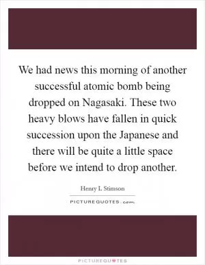 We had news this morning of another successful atomic bomb being dropped on Nagasaki. These two heavy blows have fallen in quick succession upon the Japanese and there will be quite a little space before we intend to drop another Picture Quote #1