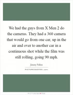We had the guys from X Men 2 do the cameras. They had a 360 camera that would go from one car, up in the air and over to another car in a continuous shot while the film was still rolling, going 90 mph Picture Quote #1