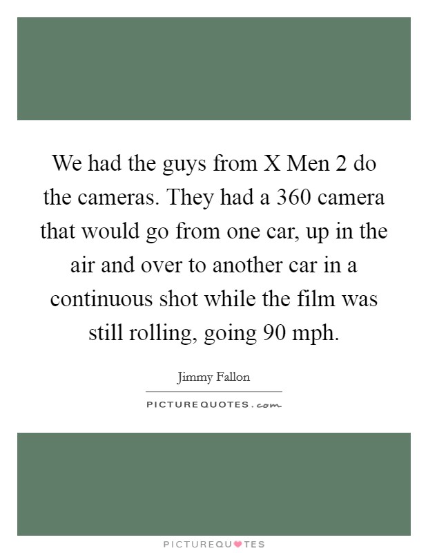 We had the guys from X Men 2 do the cameras. They had a 360 camera that would go from one car, up in the air and over to another car in a continuous shot while the film was still rolling, going 90 mph Picture Quote #1