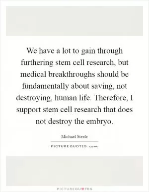 We have a lot to gain through furthering stem cell research, but medical breakthroughs should be fundamentally about saving, not destroying, human life. Therefore, I support stem cell research that does not destroy the embryo Picture Quote #1