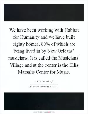 We have been working with Habitat for Humanity and we have built eighty homes, 80% of which are being lived in by New Orleans’ musicians. It is called the Musicians’ Village and at the center is the Ellis Marsalis Center for Music Picture Quote #1