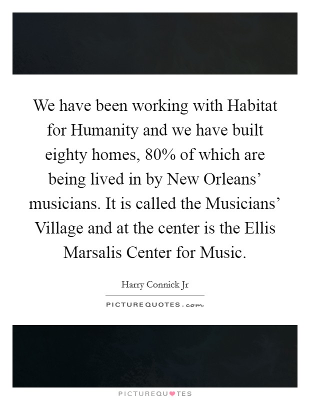 We have been working with Habitat for Humanity and we have built eighty homes, 80% of which are being lived in by New Orleans' musicians. It is called the Musicians' Village and at the center is the Ellis Marsalis Center for Music Picture Quote #1