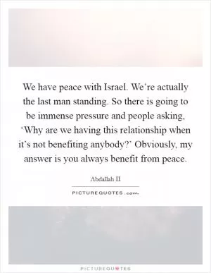 We have peace with Israel. We’re actually the last man standing. So there is going to be immense pressure and people asking, ‘Why are we having this relationship when it’s not benefiting anybody?’ Obviously, my answer is you always benefit from peace Picture Quote #1