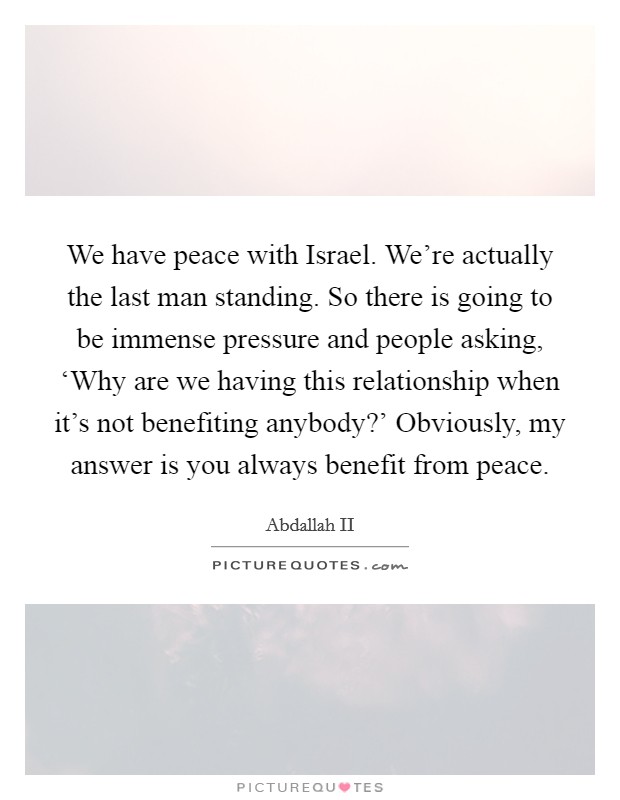We have peace with Israel. We're actually the last man standing. So there is going to be immense pressure and people asking, ‘Why are we having this relationship when it's not benefiting anybody?' Obviously, my answer is you always benefit from peace Picture Quote #1