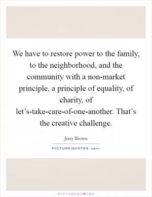 We have to restore power to the family, to the neighborhood, and the community with a non-market principle, a principle of equality, of charity, of let’s-take-care-of-one-another. That’s the creative challenge Picture Quote #1