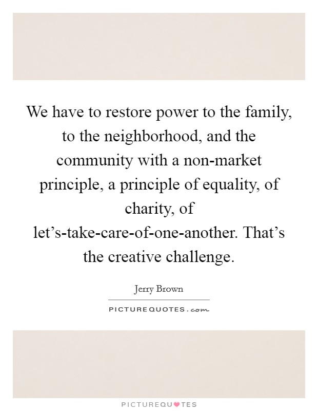 We have to restore power to the family, to the neighborhood, and the community with a non-market principle, a principle of equality, of charity, of let's-take-care-of-one-another. That's the creative challenge Picture Quote #1
