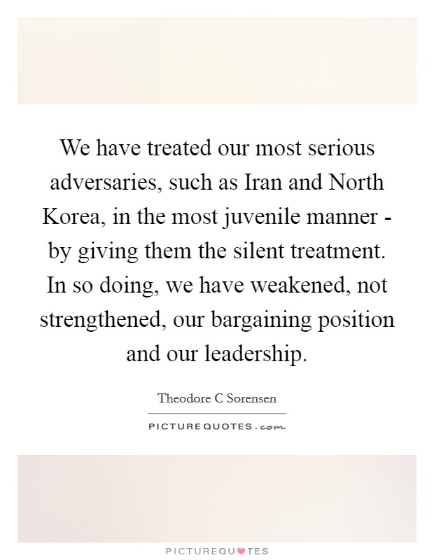 We have treated our most serious adversaries, such as Iran and North Korea, in the most juvenile manner - by giving them the silent treatment. In so doing, we have weakened, not strengthened, our bargaining position and our leadership Picture Quote #1