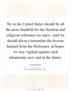 We in the United States should be all the more thankful for the freedom and religious tolerance we enjoy. And we should always remember the lessons learned from the Holocaust, in hopes we stay vigilant against such inhumanity now and in the future Picture Quote #1