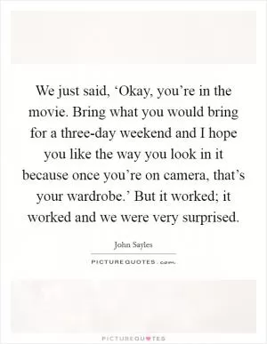We just said, ‘Okay, you’re in the movie. Bring what you would bring for a three-day weekend and I hope you like the way you look in it because once you’re on camera, that’s your wardrobe.’ But it worked; it worked and we were very surprised Picture Quote #1