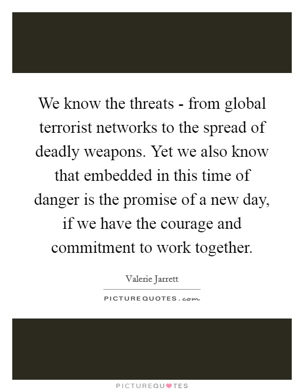 We know the threats - from global terrorist networks to the spread of deadly weapons. Yet we also know that embedded in this time of danger is the promise of a new day, if we have the courage and commitment to work together Picture Quote #1