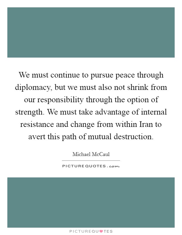 We must continue to pursue peace through diplomacy, but we must also not shrink from our responsibility through the option of strength. We must take advantage of internal resistance and change from within Iran to avert this path of mutual destruction Picture Quote #1