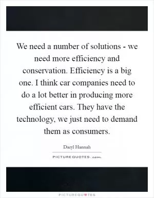 We need a number of solutions - we need more efficiency and conservation. Efficiency is a big one. I think car companies need to do a lot better in producing more efficient cars. They have the technology, we just need to demand them as consumers Picture Quote #1