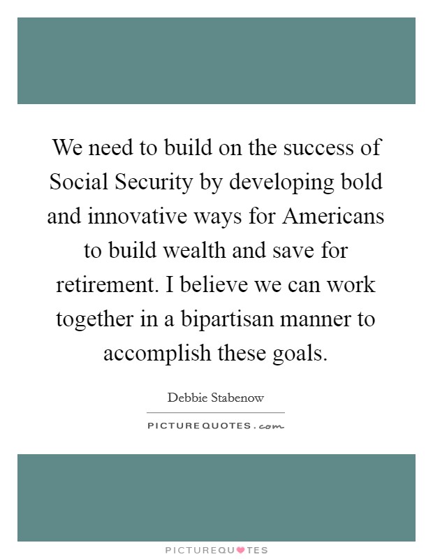 We need to build on the success of Social Security by developing bold and innovative ways for Americans to build wealth and save for retirement. I believe we can work together in a bipartisan manner to accomplish these goals Picture Quote #1