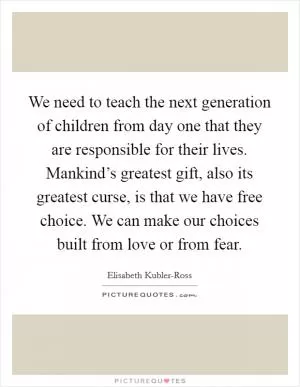 We need to teach the next generation of children from day one that they are responsible for their lives. Mankind’s greatest gift, also its greatest curse, is that we have free choice. We can make our choices built from love or from fear Picture Quote #1