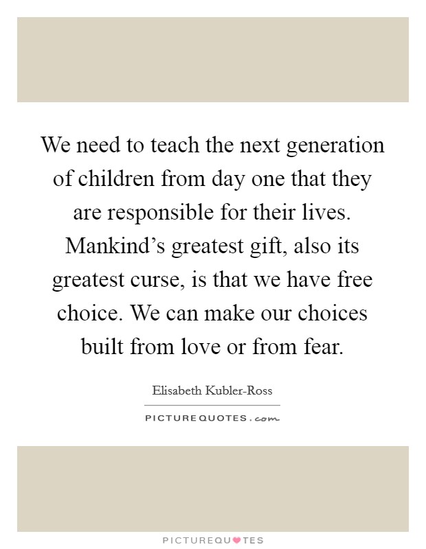 We need to teach the next generation of children from day one that they are responsible for their lives. Mankind's greatest gift, also its greatest curse, is that we have free choice. We can make our choices built from love or from fear Picture Quote #1