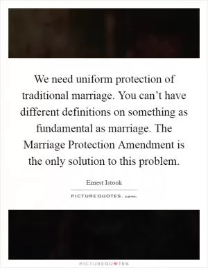 We need uniform protection of traditional marriage. You can’t have different definitions on something as fundamental as marriage. The Marriage Protection Amendment is the only solution to this problem Picture Quote #1