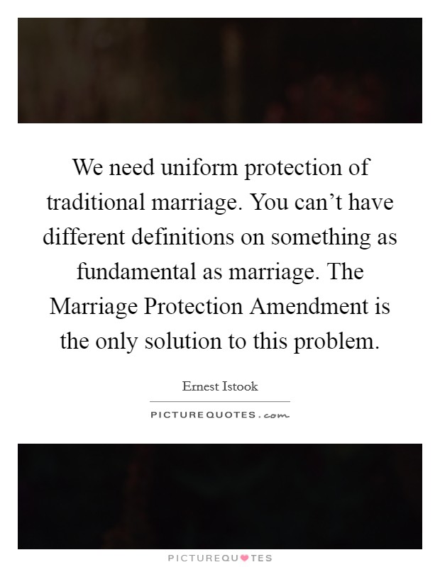 We need uniform protection of traditional marriage. You can't have different definitions on something as fundamental as marriage. The Marriage Protection Amendment is the only solution to this problem Picture Quote #1