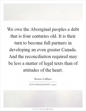 We owe the Aboriginal peoples a debt that is four centuries old. It is their turn to become full partners in developing an even greater Canada. And the reconciliation required may be less a matter of legal texts than of attitudes of the heart Picture Quote #1