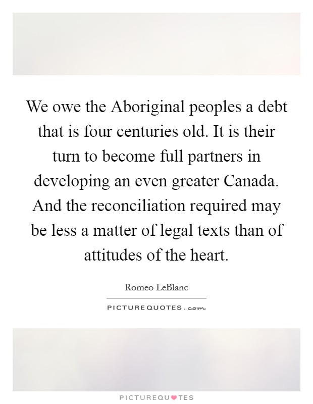 We owe the Aboriginal peoples a debt that is four centuries old. It is their turn to become full partners in developing an even greater Canada. And the reconciliation required may be less a matter of legal texts than of attitudes of the heart Picture Quote #1