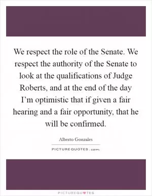 We respect the role of the Senate. We respect the authority of the Senate to look at the qualifications of Judge Roberts, and at the end of the day I’m optimistic that if given a fair hearing and a fair opportunity, that he will be confirmed Picture Quote #1