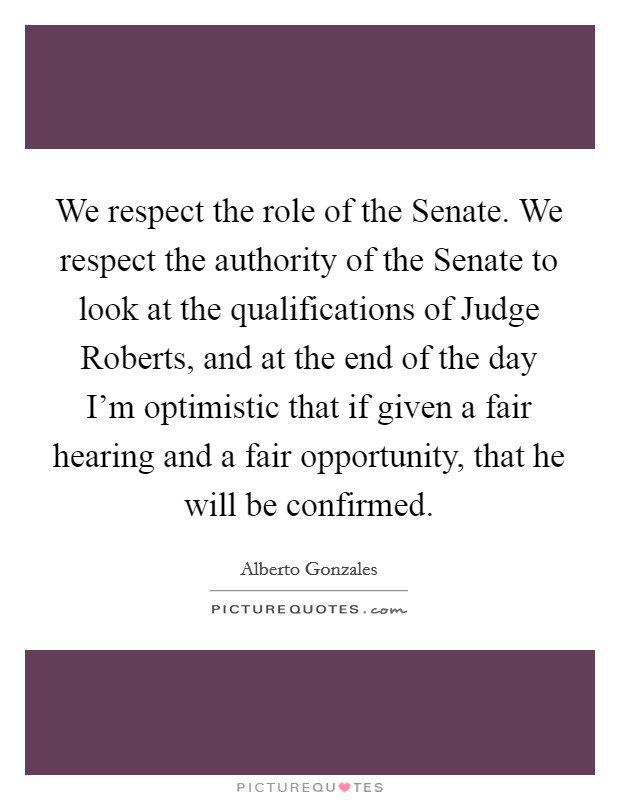 We respect the role of the Senate. We respect the authority of the Senate to look at the qualifications of Judge Roberts, and at the end of the day I'm optimistic that if given a fair hearing and a fair opportunity, that he will be confirmed Picture Quote #1