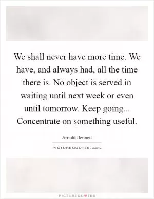 We shall never have more time. We have, and always had, all the time there is. No object is served in waiting until next week or even until tomorrow. Keep going... Concentrate on something useful Picture Quote #1