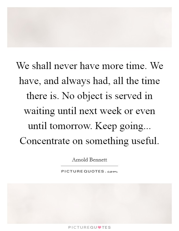 We shall never have more time. We have, and always had, all the time there is. No object is served in waiting until next week or even until tomorrow. Keep going... Concentrate on something useful Picture Quote #1