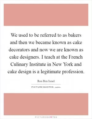 We used to be referred to as bakers and then we became known as cake decorators and now we are known as cake designers. I teach at the French Culinary Institute in New York and cake design is a legitimate profession Picture Quote #1