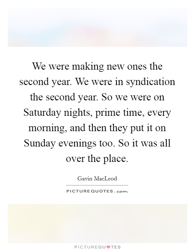 We were making new ones the second year. We were in syndication the second year. So we were on Saturday nights, prime time, every morning, and then they put it on Sunday evenings too. So it was all over the place Picture Quote #1