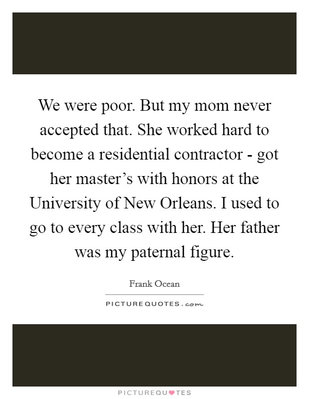 We were poor. But my mom never accepted that. She worked hard to become a residential contractor - got her master's with honors at the University of New Orleans. I used to go to every class with her. Her father was my paternal figure Picture Quote #1