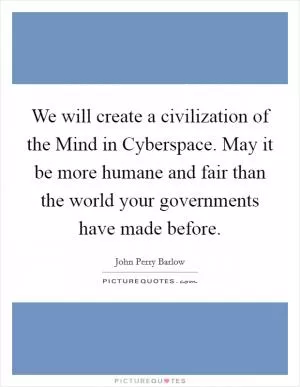 We will create a civilization of the Mind in Cyberspace. May it be more humane and fair than the world your governments have made before Picture Quote #1